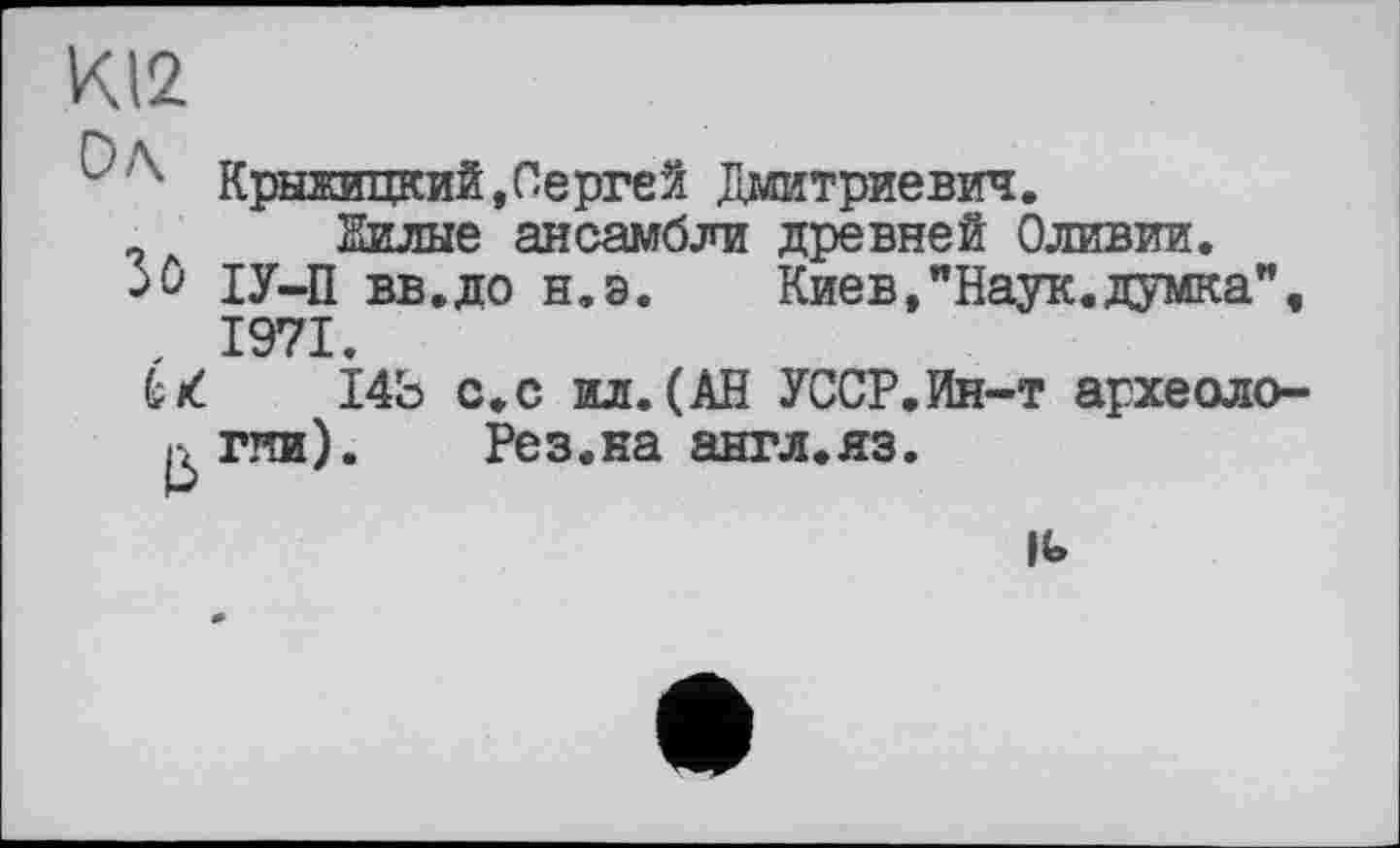 ﻿К12
Крыжицкий,Сергей Дмитриевич.
9 Вилые ансамбли древней Оливии.
->û ІУ-П вв.до н.э.	Киев,"Наук.думка",
, 1971.
к к. 14Ь с.с ил. (АВ УССР.Ин-т археоло-^гяи).	Рез.на англ.яз.
к>